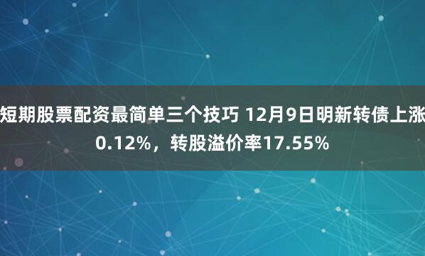 短期股票配资最简单三个技巧 12月9日明新转债上涨0.12%，转股溢价率17.55%