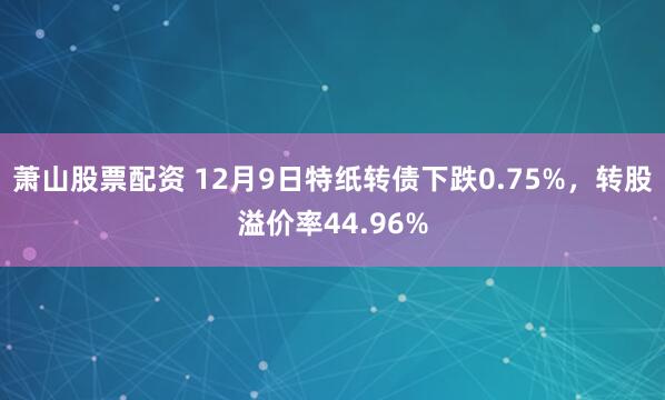 萧山股票配资 12月9日特纸转债下跌0.75%，转股溢价率44.96%