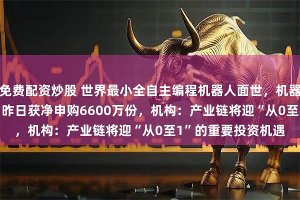 免费配资炒股 世界最小全自主编程机器人面世，机器人ETF（159770）昨日获净申购6600万份，机构：产业链将迎“从0至1”的重要投资机遇