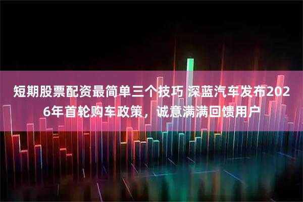 短期股票配资最简单三个技巧 深蓝汽车发布2026年首轮购车政策，诚意满满回馈用户