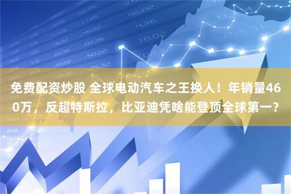 免费配资炒股 全球电动汽车之王换人！年销量460万，反超特斯拉，比亚迪凭啥能登顶全球第一？