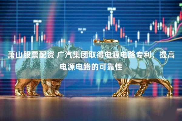 萧山股票配资 广汽集团取得电源电路专利，提高电源电路的可靠性
