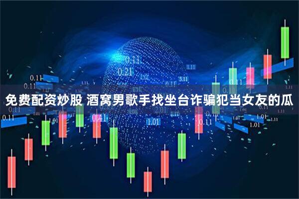 免费配资炒股 酒窝男歌手找坐台诈骗犯当女友的瓜