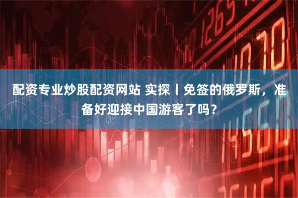 配资专业炒股配资网站 实探丨免签的俄罗斯，准备好迎接中国游客了吗？