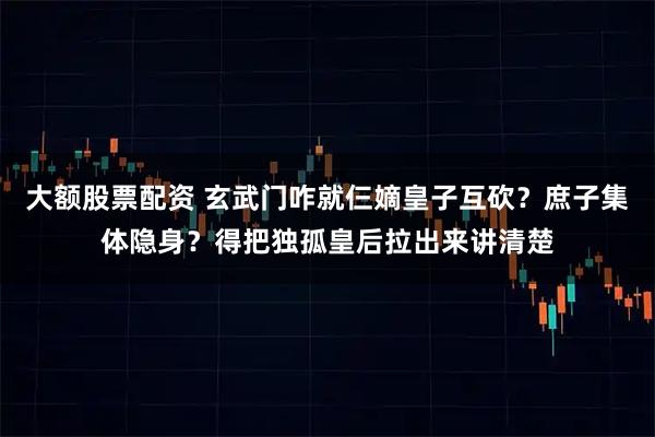 大额股票配资 玄武门咋就仨嫡皇子互砍？庶子集体隐身？得把独孤皇后拉出来讲清楚