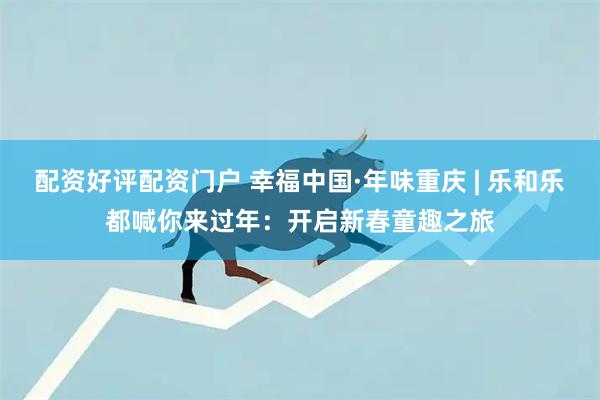 配资好评配资门户 幸福中国·年味重庆 | 乐和乐都喊你来过年：开启新春童趣之旅