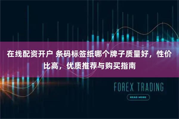 在线配资开户 条码标签纸哪个牌子质量好，性价比高，优质推荐与购买指南