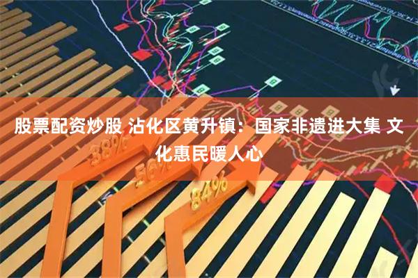 股票配资炒股 沾化区黄升镇：国家非遗进大集 文化惠民暖人心