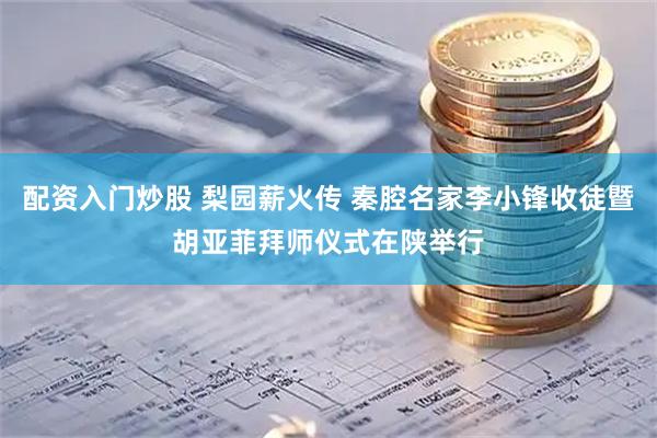 配资入门炒股 梨园薪火传 秦腔名家李小锋收徒暨胡亚菲拜师仪式在陕举行