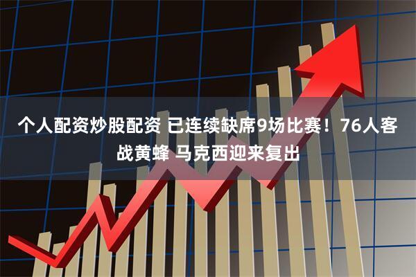 个人配资炒股配资 已连续缺席9场比赛！76人客战黄蜂 马克西迎来复出