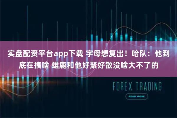 实盘配资平台app下载 字母想复出！哈队：他到底在搞啥 雄鹿和他好聚好散没啥大不了的