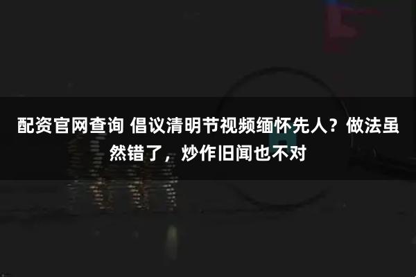 配资官网查询 倡议清明节视频缅怀先人？做法虽然错了，炒作旧闻也不对