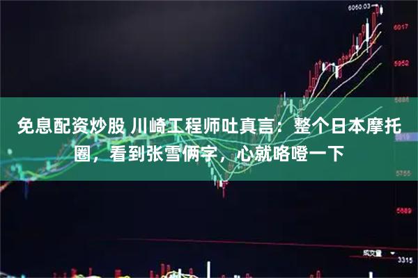 免息配资炒股 川崎工程师吐真言：整个日本摩托圈，看到张雪俩字，心就咯噔一下