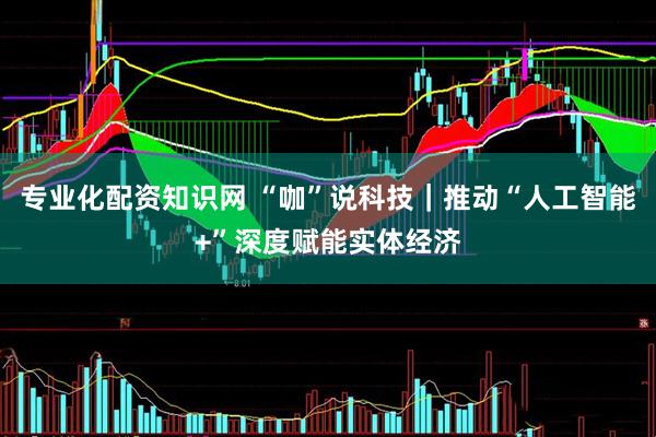 专业化配资知识网 “咖”说科技｜推动“人工智能+”深度赋能实体经济