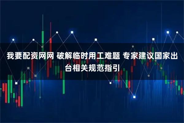 我要配资网网 破解临时用工难题 专家建议国家出台相关规范指引