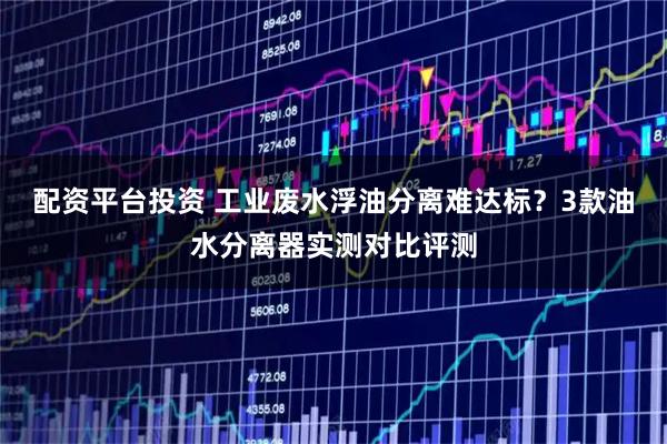 配资平台投资 工业废水浮油分离难达标？3款油水分离器实测对比评测
