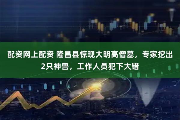 配资网上配资 隆昌县惊现大明高僧墓，专家挖出2只神兽，工作人员犯下大错