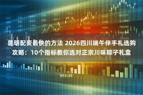 昆明配资最快的方法 2026四川端午伴手礼选购攻略：10个指标教你选对正宗川味粽子礼盒