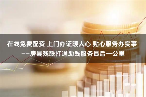 在线免费配资 上门办证暖人心 贴心服务办实事 ——房县残联打通助残服务最后一公里