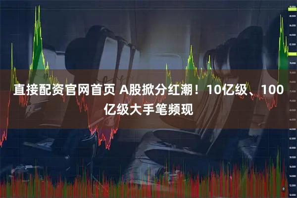 直接配资官网首页 A股掀分红潮！10亿级、100亿级大手笔频现